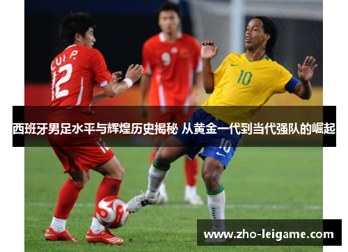 西班牙男足水平与辉煌历史揭秘 从黄金一代到当代强队的崛起